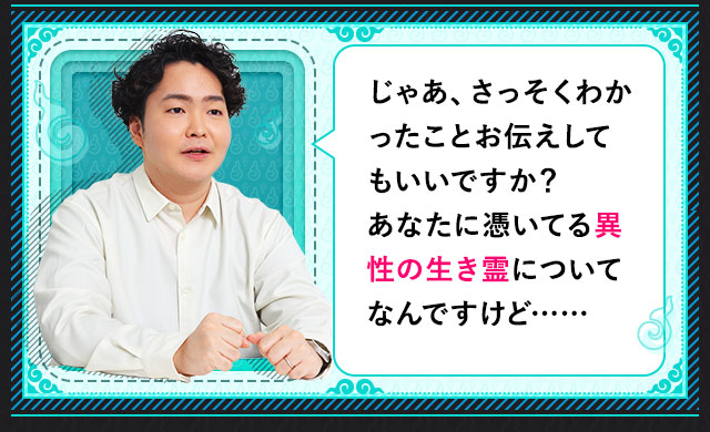 じゃあ、さっそくわかったことお伝えしてもいいですか？ あなたに憑いてる異性の生き霊についてなんですけど……