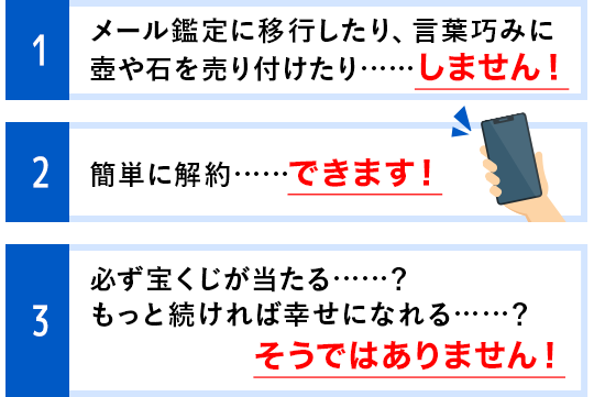 1 メール鑑定に移行したり、言葉巧みに壺や石を売り付けたり……しません！ 2 簡単に解約……できます！ 3 必ず宝くじが当たる……？もっと続ければ幸せになれる……？そうではありません！！