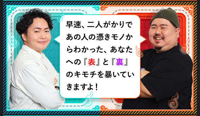 早速、二人かがりであの人の憑きモノからわかった、あなたへの『表』と『裏』のキモチを暴いていきますよ！