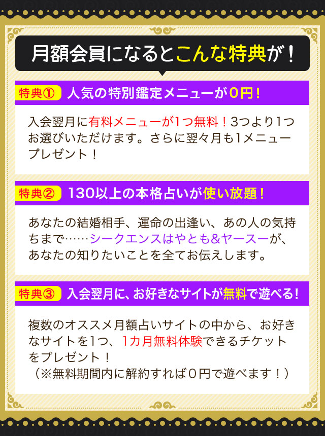 月額会員になるとこんな特典が! 特典① 人気の特別鑑定メニューが0円! 入会翌月に有料メニューが1つ無料!3つより1つお選びいただけます。さらに翌々月も1メニュープレゼント! 特典② 130以上の本格占いが使い放題! あなたの結婚相手、運命の出逢い、あの人の気持ちまで…… シークエンスはやとも&ヤースーが、あなたの知りたいことを全てお伝えします。 特典③ 入会翌月に、お好きなサイトが無料で遊べる! 複数のオススメ月額占いサイトの中から、お好きなサイトを1つ、1カ月無料体験できるチケットをプレゼント!(※無料期間内に解約すれば0円で遊べます!)