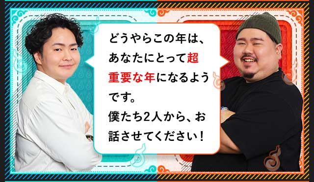 どうやらこの年は、あなたにとって超重要な年になるようです。僕たち2人から、お話しさせてください！